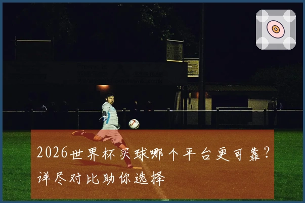 2026世界杯买球哪个平台更可靠？详尽对比助你选择