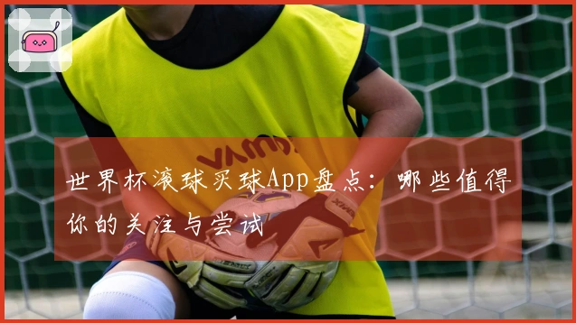 世界杯滚球买球App盘点：哪些值得你的关注与尝试