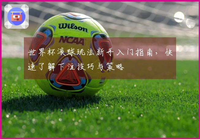 世界杯滚球玩法新手入门指南，快速了解下注技巧与策略